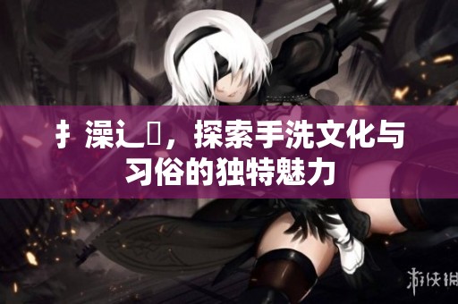 扌澡辶畐，探索手洗文化与习俗的独特魅力