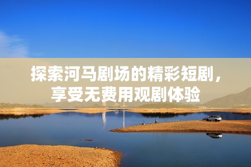 探索河马剧场的精彩短剧，享受无费用观剧体验