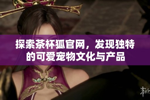 探索茶杯狐官网，发现独特的可爱宠物文化与产品