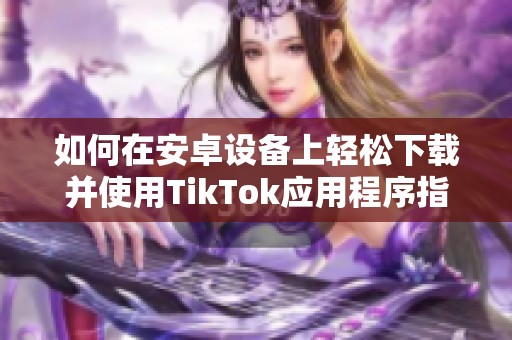 如何在安卓设备上轻松下载并使用TikTok应用程序指导