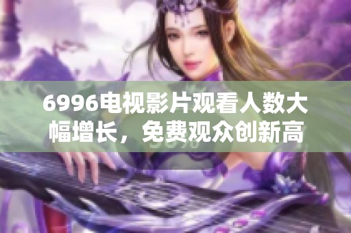 6996电视影片观看人数大幅增长，免费观众创新高