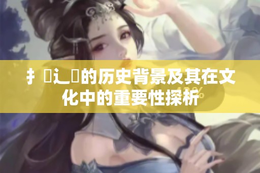 扌喿辶畐的历史背景及其在文化中的重要性探析