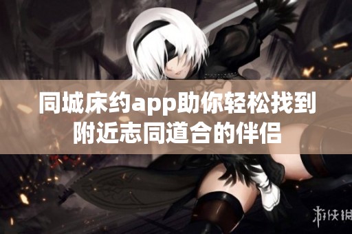 同城床约app助你轻松找到附近志同道合的伴侣