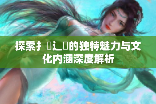 探索扌喿辶畐的独特魅力与文化内涵深度解析