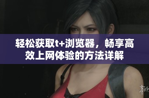 轻松获取t+浏览器，畅享高效上网体验的方法详解