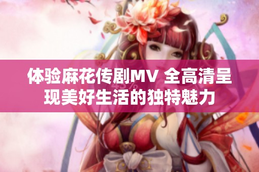 体验麻花传剧MV 全高清呈现美好生活的独特魅力