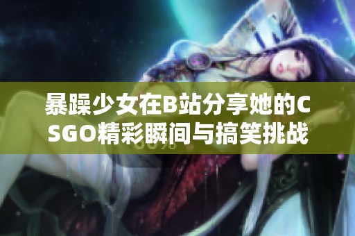 暴躁少女在B站分享她的CSGO精彩瞬间与搞笑挑战
