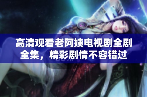 高清观看老阿姨电视剧全剧全集，精彩剧情不容错过