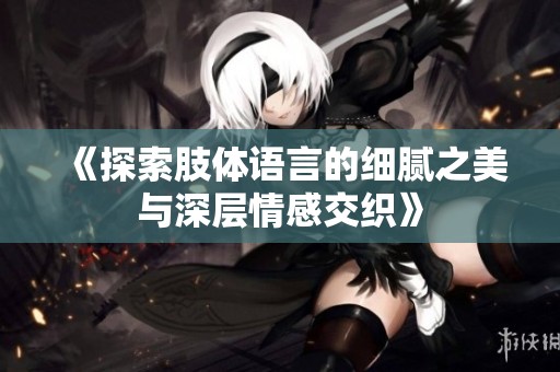 《探索肢体语言的细腻之美与深层情感交织》