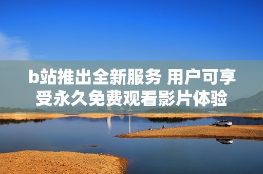 b站推出全新服务 用户可享受永久免费观看影片体验