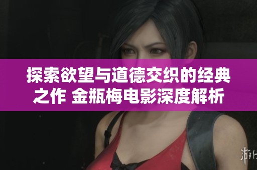 探索欲望与道德交织的经典之作 金瓶梅电影深度解析与评析