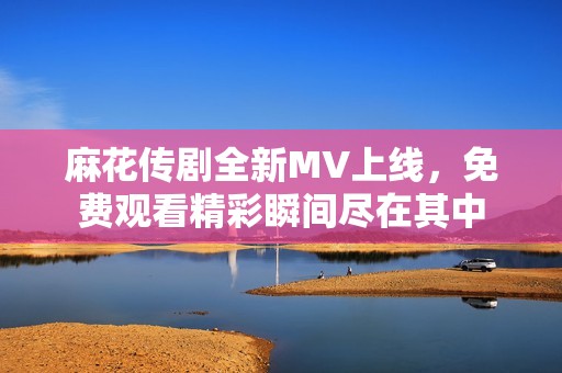 麻花传剧全新MV上线，免费观看精彩瞬间尽在其中
