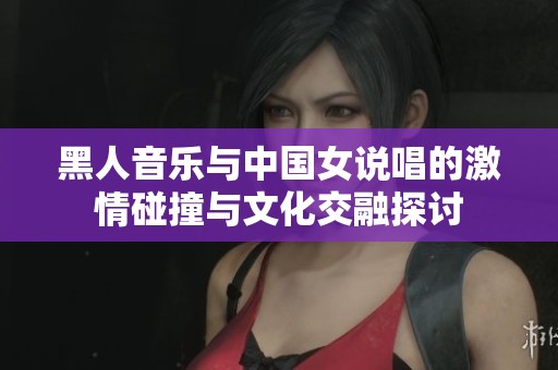黑人音乐与中国女说唱的激情碰撞与文化交融探讨