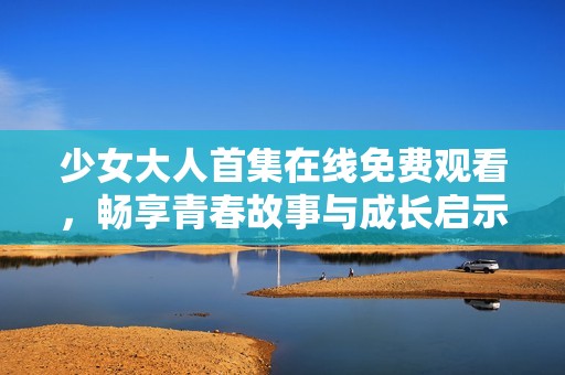 少女大人首集在线免费观看，畅享青春故事与成长启示