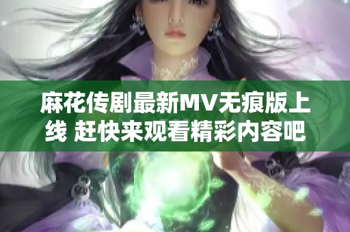 麻花传剧最新MV无痕版上线 赶快来观看精彩内容吧