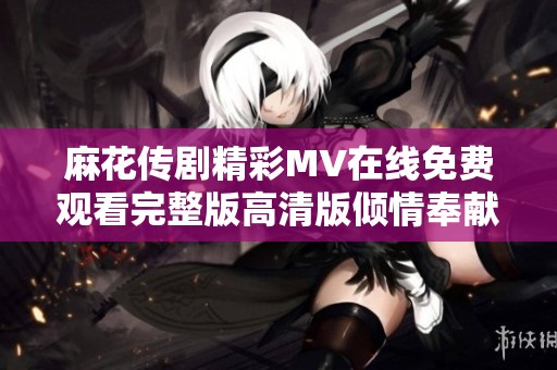麻花传剧精彩MV在线免费观看完整版高清版倾情奉献