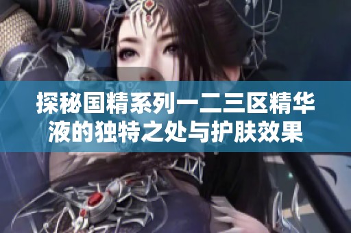 探秘国精系列一二三区精华液的独特之处与护肤效果