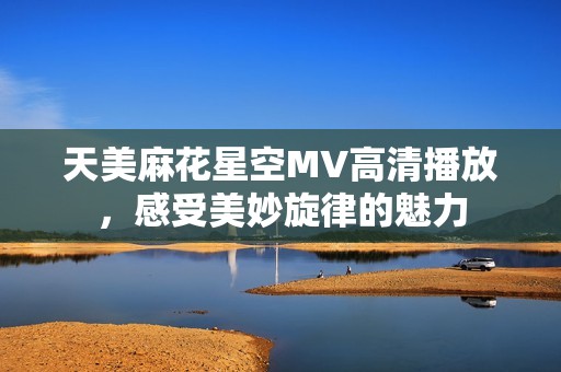 天美麻花星空MV高清播放，感受美妙旋律的魅力
