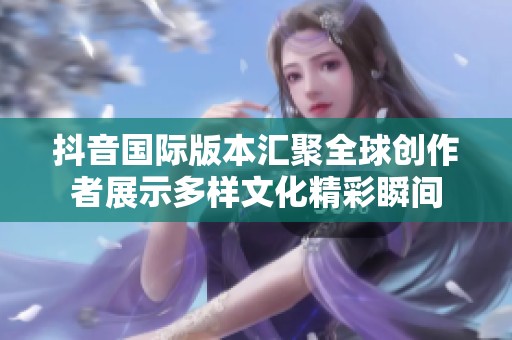 抖音国际版本汇聚全球创作者展示多样文化精彩瞬间