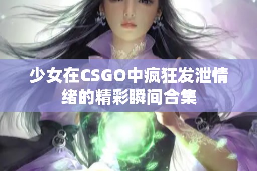 少女在CSGO中疯狂发泄情绪的精彩瞬间合集