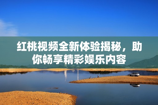 红桃视频全新体验揭秘，助你畅享精彩娱乐内容