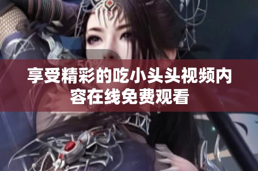 享受精彩的吃小头头视频内容在线免费观看