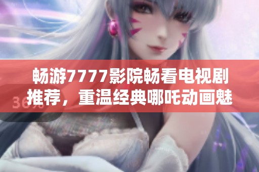 畅游7777影院畅看电视剧推荐，重温经典哪吒动画魅力无限