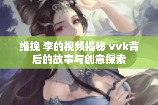 维挽 李的视频揭秘 vvk背后的故事与创意探索