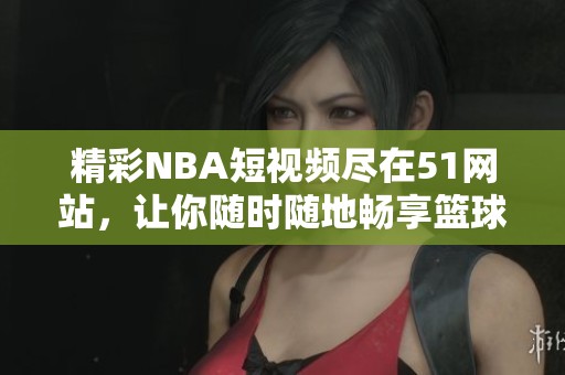 精彩NBA短视频尽在51网站，让你随时随地畅享篮球盛宴！