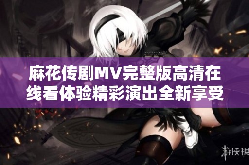 麻花传剧MV完整版高清在线看体验精彩演出全新享受