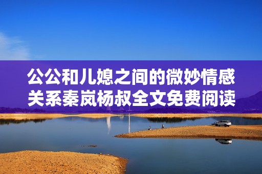 公公和儿媳之间的微妙情感关系秦岚杨叔全文免费阅读