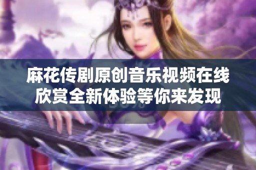麻花传剧原创音乐视频在线欣赏全新体验等你来发现