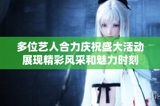 多位艺人合力庆祝盛大活动展现精彩风采和魅力时刻