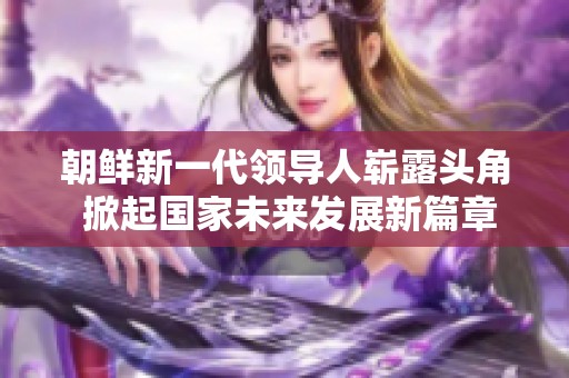 朝鲜新一代领导人崭露头角 掀起国家未来发展新篇章