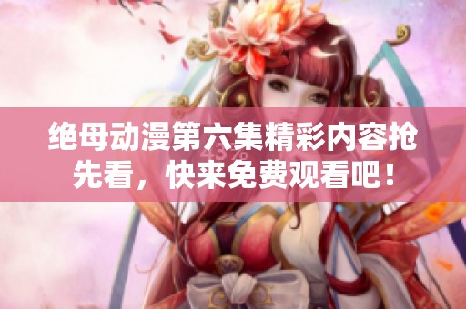 绝母动漫第六集精彩内容抢先看，快来免费观看吧！
