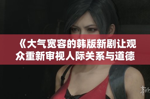 《大气宽容的韩版新剧让观众重新审视人际关系与道德观》