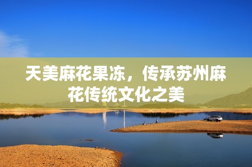 天美麻花果冻，传承苏州麻花传统文化之美