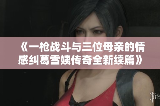《一枪战斗与三位母亲的情感纠葛雪姨传奇全新续篇》
