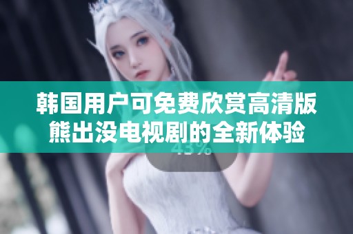 韩国用户可免费欣赏高清版熊出没电视剧的全新体验