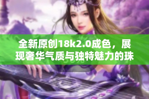 全新原创18k2.0成色，展现奢华气质与独特魅力的珠宝首饰推荐