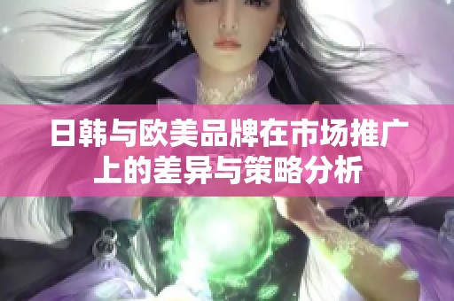 日韩与欧美品牌在市场推广上的差异与策略分析