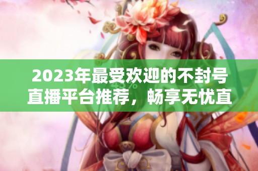 2023年最受欢迎的不封号直播平台推荐，畅享无忧直播体验