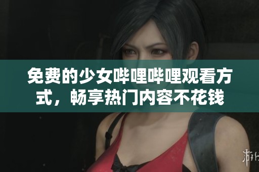 免费的少女哔哩哔哩观看方式，畅享热门内容不花钱