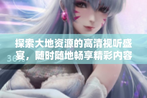 探索大地资源的高清视听盛宴，随时随地畅享精彩内容