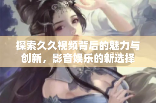探索久久视频背后的魅力与创新，影音娱乐的新选择