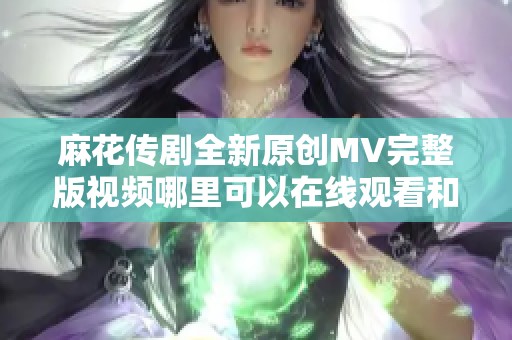 麻花传剧全新原创MV完整版视频哪里可以在线观看和欣赏