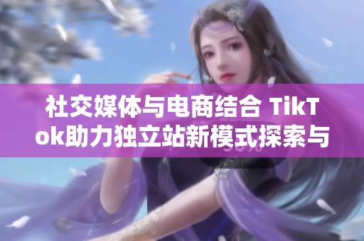 社交媒体与电商结合 TikTok助力独立站新模式探索与创新