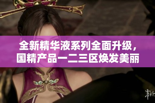 全新精华液系列全面升级，国精产品一二三区焕发美丽新生