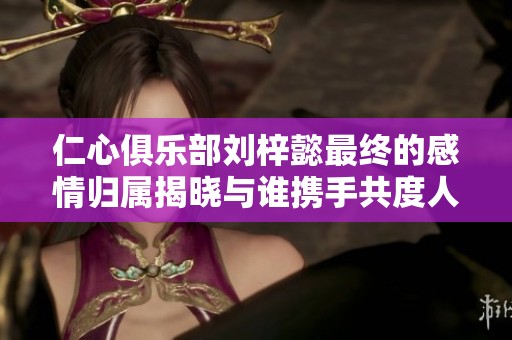 仁心俱乐部刘梓懿最终的感情归属揭晓与谁携手共度人生