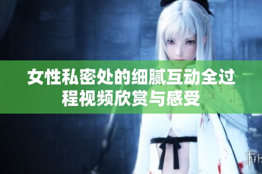 女性私密处的细腻互动全过程视频欣赏与感受